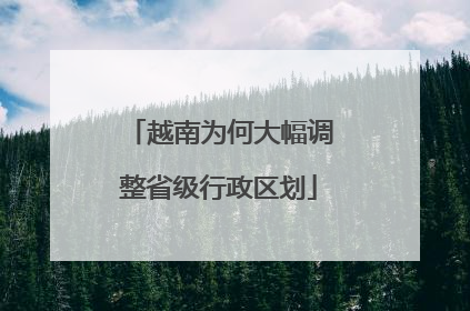 越南为何大幅调整省级行政区划