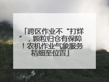 跨区作业不“打烊”，颗粒归仓有保障！农机作业气象服务精细至位置