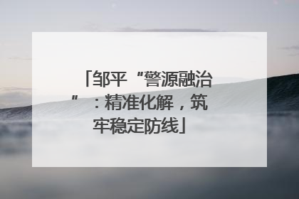 邹平“警源融治”：精准化解，筑牢稳定防线