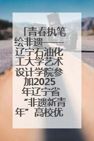 青春执笔绘非遗——辽宁石油化工大学艺术设计学院参加2025 年辽宁省“非遗新青年”高校优秀作品推荐活动