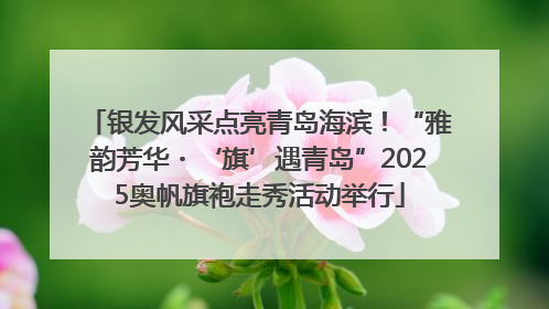 银发风采点亮青岛海滨！“雅韵芳华・‘旗’遇青岛”2025奥帆旗袍走秀活动举行