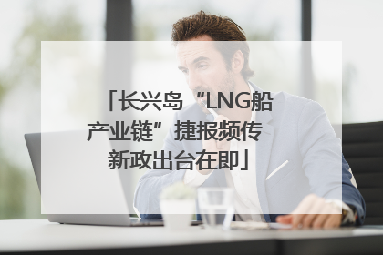 长兴岛“LNG船产业链”捷报频传 新政出台在即
