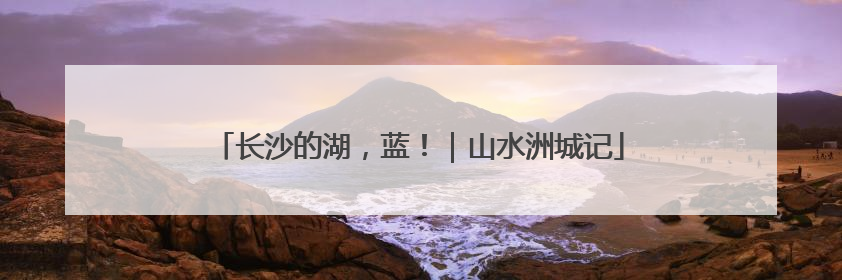 长沙的湖，蓝！｜山水洲城记