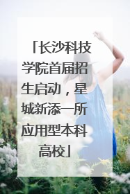 长沙科技学院首届招生启动，星城新添一所应用型本科高校