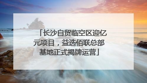 长沙自贸临空区迎亿元项目，益选佰联总部基地正式揭牌运营