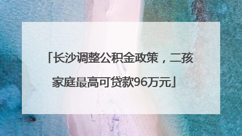 长沙调整公积金政策，二孩家庭最高可贷款96万元