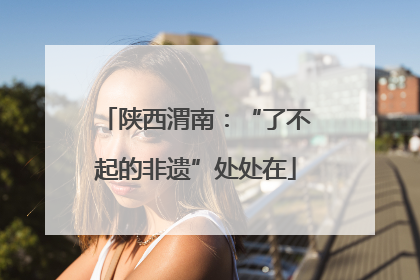 陕西渭南：“了不起的非遗”处处在