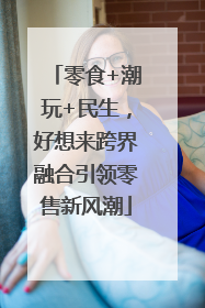 零食+潮玩+民生，好想来跨界融合引领零售新风潮