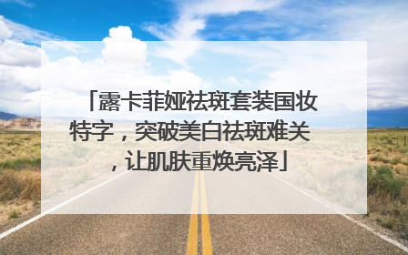露卡菲娅祛斑套装国妆特字，突破美白祛斑难关，让肌肤重焕亮泽