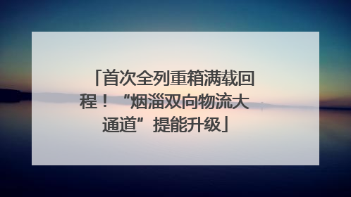 首次全列重箱满载回程！“烟淄双向物流大通道”提能升级