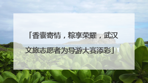 香囊寄情，粽享荣耀，武汉文旅志愿者为导游大赛添彩