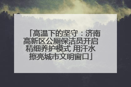 高温下的坚守：济南高新区公厕保洁员开启精细养护模式 用汗水擦亮城市文明窗口