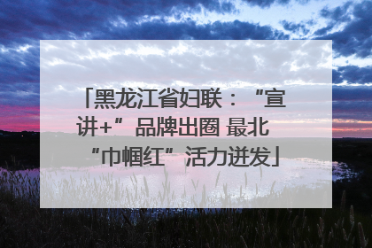 黑龙江省妇联：“宣讲+”品牌出圈 最北“巾帼红”活力迸发