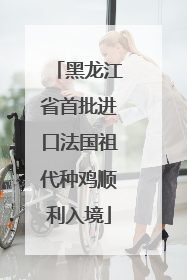 黑龙江省首批进口法国祖代种鸡顺利入境