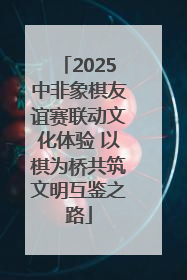 2025中非象棋友谊赛联动文化体验 以棋为桥共筑文明互鉴之路