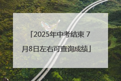 2025年中考结束 7月8日左右可查询成绩
