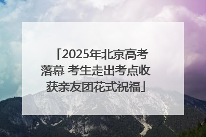 2025年北京高考落幕 考生走出考点收获亲友团花式祝福