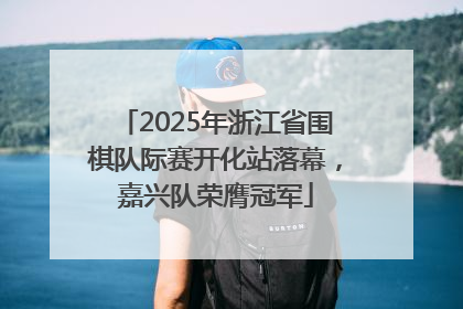 2025年浙江省围棋队际赛开化站落幕，嘉兴队荣膺冠军