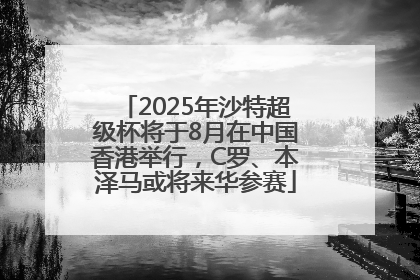 2025年沙特超级杯将于8月在中国香港举行，C罗、本泽马或将来华参赛