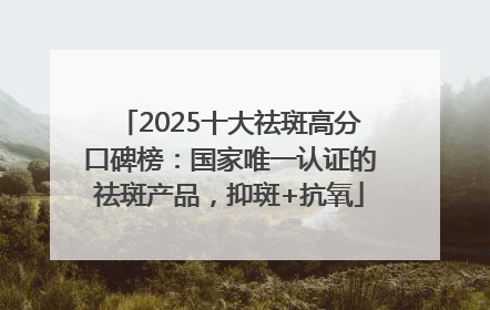 2025十大祛斑高分口碑榜：国家唯一认证的祛斑产品，抑斑+抗氧