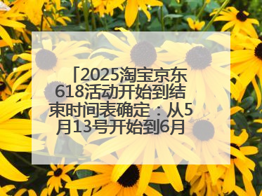 2025淘宝京东618活动开始到结束时间表确定：从5月13号开始到6月18号结束共持续37天附618红包口令及选购攻略一览