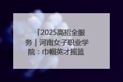 2025高招全服务｜河南女子职业学院：巾帼英才摇篮 职教创新高地