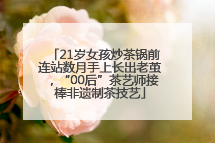 21岁女孩炒茶锅前连站数月手上长出老茧，“00后”茶艺师接棒非遗制茶技艺