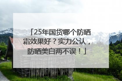 25年国货哪个防晒霜效果好？实力公认，防晒美白两不误！