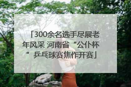 300余名选手尽展老年风采 河南省“公仆杯”乒乓球赛焦作开赛