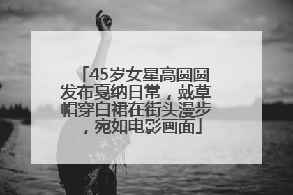45岁女星高圆圆发布戛纳日常，戴草帽穿白裙在街头漫步，宛如电影画面