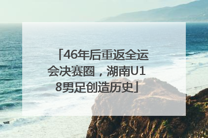 46年后重返全运会决赛圈，湖南U18男足创造历史