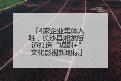 4家企业集体入驻，长沙县湘龙街道打造“短剧+”文化影视新地标