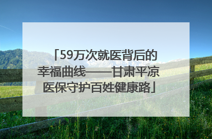 59万次就医背后的幸福曲线——甘肃平凉医保守护百姓健康路